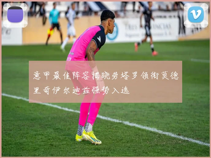 意甲最佳阵容揭晓劳塔罗领衔莫德里奇伊尔迪兹强势入选