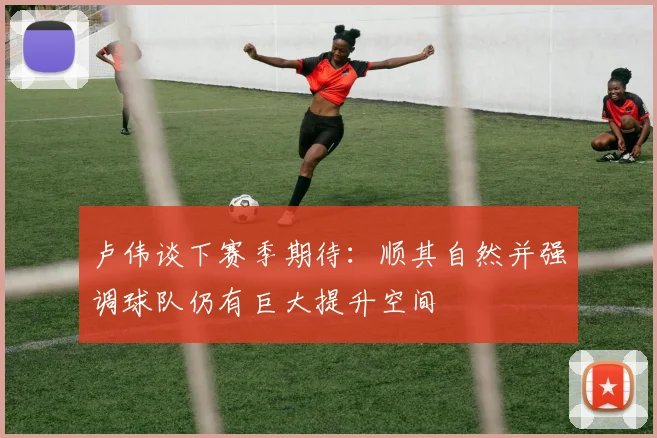 卢伟谈下赛季期待：顺其自然并强调球队仍有巨大提升空间