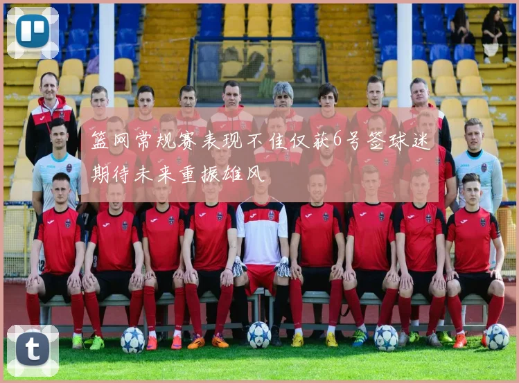 篮网常规赛表现不佳仅获6号签球迷期待未来重振雄风
