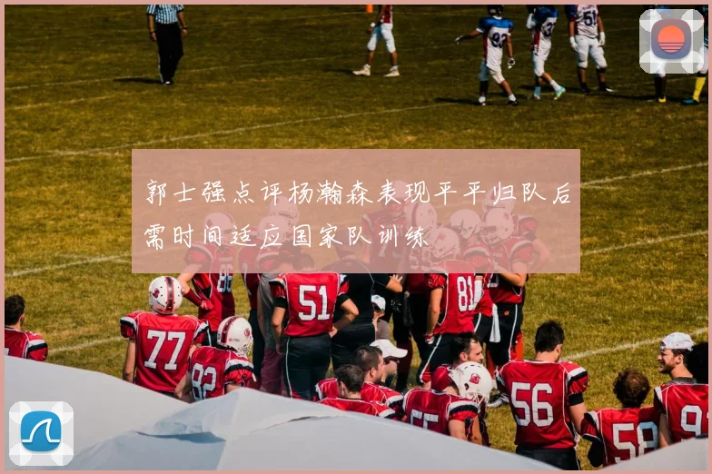 郭士强点评杨瀚森表现平平归队后需时间适应国家队训练