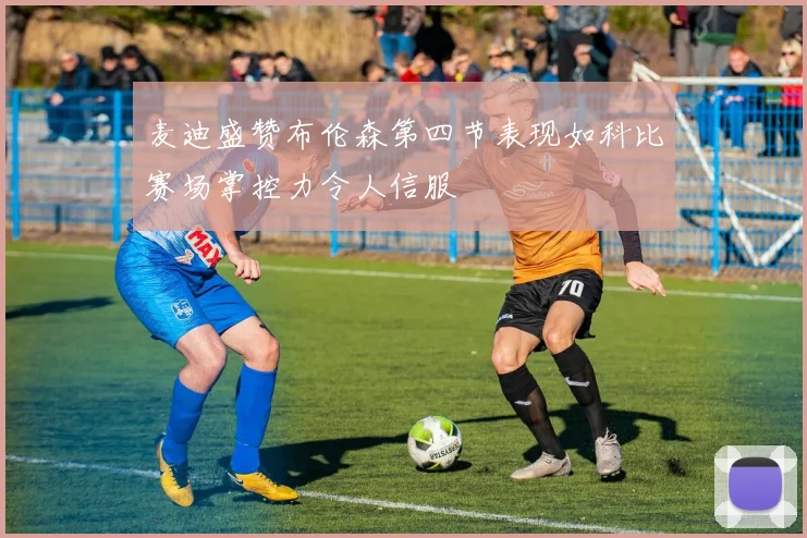 麦迪盛赞布伦森第四节表现如科比赛场掌控力令人信服