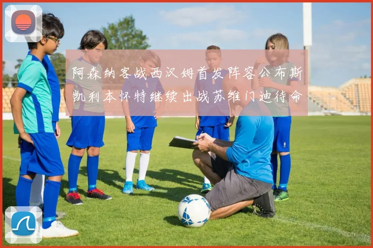 阿森纳客战西汉姆首发阵容公布斯凯利本怀特继续出战苏维门迪待命替补