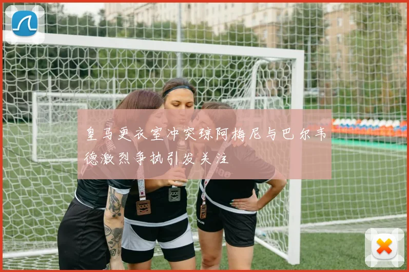 皇马更衣室冲突琼阿梅尼与巴尔韦德激烈争执引发关注