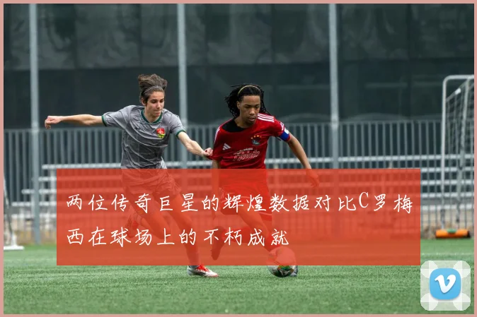 两位传奇巨星的辉煌数据对比C罗梅西在球场上的不朽成就