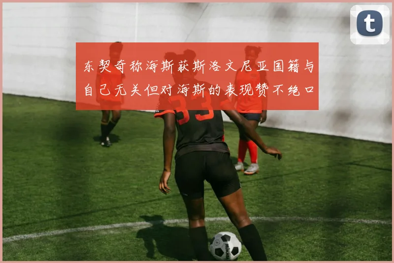 东契奇称海斯获斯洛文尼亚国籍与自己无关但对海斯的表现赞不绝口