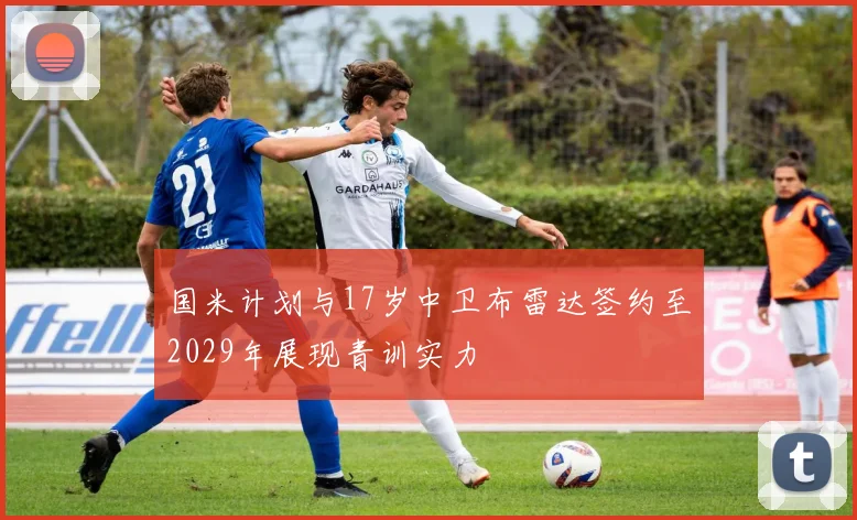 国米计划与17岁中卫布雷达签约至2029年展现青训实力