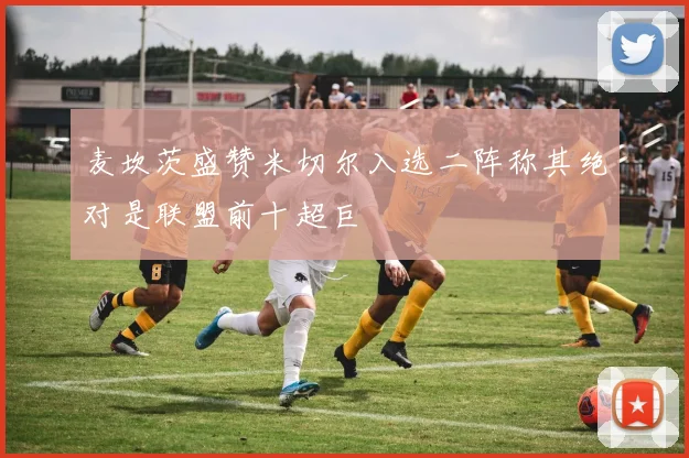 麦坎茨盛赞米切尔入选二阵称其绝对是联盟前十超巨