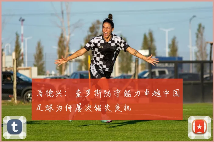 马德兴：奎罗斯防守能力卓越中国足球为何屡次错失良机