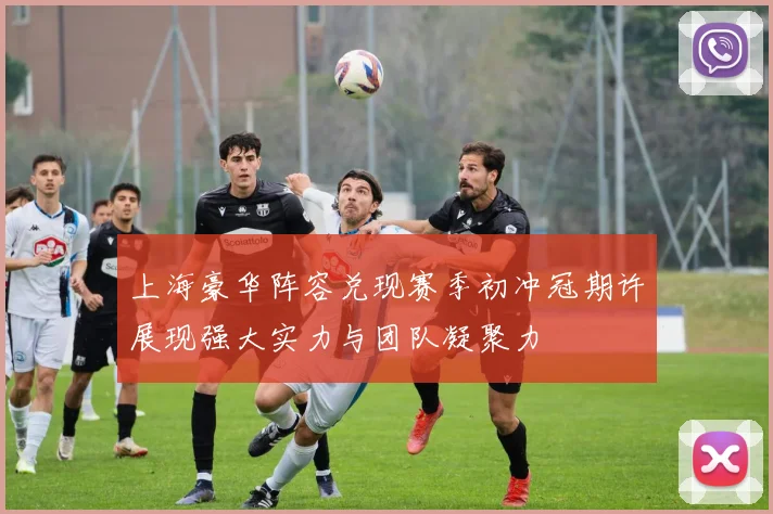 上海豪华阵容兑现赛季初冲冠期许展现强大实力与团队凝聚力